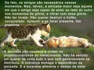 De fato, os amigos são necessários nesses momentos. Mas, talvez, a amizade maior seja aquela em que o amigo seja capaz de estar ao lado do outro nos momentos de glória, e vibrar com essa glória. Não ter inveja. Não querer destruir o troféu conquistado. Aplaudir e se fazer presente. Ser presente. A amizade não obedece à ordem da proporcionalidade do merecimento. Não há sentido em querer de volta tudo o que com generosidade se distribuiu. A cobrança esmaga o espontâneo da amizade. E a surpresa alimenta o desejo de estar junto.  