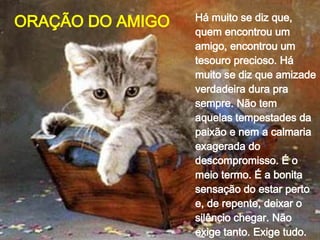 Há muito se diz que, quem encontrou um amigo, encontrou um tesouro precioso. Há muito se diz que amizade verdadeira dura pra sempre. Não tem aquelas tempestades da paixão e nem a calmaria exagerada do descompromisso. É o meio termo. É a bonita sensação do estar perto e, de repente, deixar o silêncio chegar. Não exige tanto. Exige tudo.  ORAÇÃO DO AMIGO 