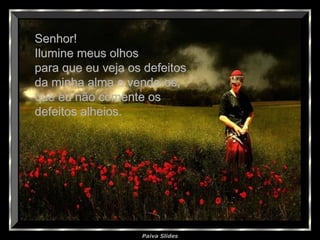 Paiva Slides
Senhor!Senhor!
Ilumine meus olhosIlumine meus olhos
para que eu veja os defeitospara que eu veja os defeitos
da minha alma e vendo-os,da minha alma e vendo-os,
que eu não comente osque eu não comente os
defeitos alheios.defeitos alheios.
 