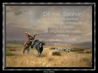 Paiva Slides
Dê-me, Senhor,Dê-me, Senhor,
O sabor de perdoarO sabor de perdoar
tudo e todos. Afaste, detudo e todos. Afaste, de
mim, o desejomim, o desejo
de vingança, mantendode vingança, mantendo
sempresempre
em meu coraçãoem meu coração
somente osomente o
AMORAMOR..
 