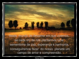 Paiva Slides
Neste mundo de desamor em que vivemos,Neste mundo de desamor em que vivemos,
se cada um de nós plantarmos umase cada um de nós plantarmos uma
sementinha de paz, esperança e harmonia,sementinha de paz, esperança e harmonia,
conseguiremos fazer do nosso planeta umconseguiremos fazer do nosso planeta um
campo de amor e compreensão.campo de amor e compreensão.
 