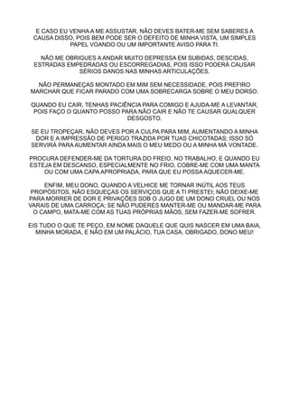 E CASO EU VENHA A ME ASSUSTAR, NÃO DEVES BATER-ME SEM SABERES A
 CAUSA DISSO, POIS BEM PODE SER O DEFEITO DE MINHA VISTA, UM SIMPLES
            PAPEL VOANDO OU UM IMPORTANTE AVISO PARA TI.

   NÃO ME OBRIGUES A ANDAR MUITO DEPRESSA EM SUBIDAS, DESCIDAS,
 ESTRADAS EMPEDRADAS OU ESCORREGADIAS, POIS ISSO PODERÁ CAUSAR
              SÉRIOS DANOS NAS MINHAS ARTICULAÇÕES.

  NÃO PERMANEÇAS MONTADO EM MIM SEM NECESSIDADE, POIS PREFIRO
MARCHAR QUE FICAR PARADO COM UMA SOBRECARGA SOBRE O MEU DORSO.

QUANDO EU CAIR, TENHAS PACIÊNCIA PARA COMIGO E AJUDA-ME A LEVANTAR,
 POIS FAÇO O QUANTO POSSO PARA NÃO CAIR E NÃO TE CAUSAR QUALQUER
                            DESGOSTO.

SE EU TROPEÇAR, NÃO DEVES POR A CULPA PARA MIM, AUMENTANDO A MINHA
 DOR E A IMPRESSÃO DE PERIGO TRAZIDA POR TUAS CHICOTADAS; ISSO SÓ
SERVIRÁ PARA AUMENTAR AINDA MAIS O MEU MEDO OU A MINHA MÁ VONTADE.

PROCURA DEFENDER-ME DA TORTURA DO FREIO, NO TRABALHO; E QUANDO EU
ESTEJA EM DESCANSO, ESPECIALMENTE NO FRIO, COBRE-ME COM UMA MANTA
    OU COM UMA CAPA APROPRIADA, PARA QUE EU POSSA AQUECER-ME.

     ENFIM, MEU DONO, QUANDO A VELHICE ME TORNAR INÚTIL AOS TEUS
 PROPÓSITOS, NÃO ESQUEÇAS OS SERVIÇOS QUE A TI PRESTEI; NÃO DEIXE-ME
PARA MORRER DE DOR E PRIVAÇÕES SOB O JUGO DE UM DONO CRUEL OU NOS
VARAIS DE UMA CARROÇA; SE NÃO PUDERES MANTER-ME OU MANDAR-ME PARA
  O CAMPO, MATA-ME COM AS TUAS PRÓPRIAS MÃOS, SEM FAZER-ME SOFRER.

EIS TUDO O QUE TE PEÇO, EM NOME DAQUELE QUE QUIS NASCER EM UMA BAIA,
  MINHA MORADA, E NÃO EM UM PALÁCIO, TUA CASA. OBRIGADO, DONO MEU!
 
