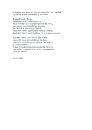 e ajudai-me a levar sempre um conselho que devolva
às almas aflitas a serenidade em Deus.
Divino Espírito Santo,
concedei-me o dom da piedade.
Que minhas orações sejam pontes de amor,
que unam meu coração ao coração
de Deus Pai e do Cristo Senhor.
Que meu fervor espiritual se renove sempre,
para que minha alma frutifique na fé e na esperança.
Espírito Santo, Consolador dos aflitos,
concedei-me o dom do temor de Deus,
para que eu tenha sempre frente meus olhos,
a bondade divina,
e que meus pensamentos, palavras e ações,
não sejam uma ofensa ao amor misericordioso
do Pai Celestial.
Assim seja!
 