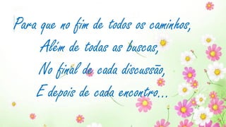 Para que no fim de todos os caminhos,
Além de todas as buscas,
No final de cada discussão,
E depois de cada encontro...
 