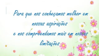 Para que nos conheçamos melhor em
nossas aspirações
e nos compreendamos mais em nossas
limitações
 