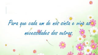 Para que cada um de nós sinta e viva as
necessidades dos outros.
 