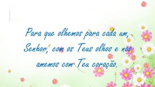 Para que olhemos para cada um,
Senhor, com os Teus olhos e nos
amemos com Teu coração.
 