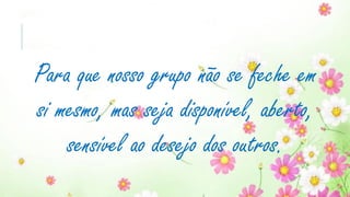Para que nosso grupo não se feche em
si mesmo, mas seja disponível, aberto,
sensível ao desejo dos outros.
 
