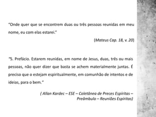 “Onde quer que se encontrem duas ou três pessoas reunidas em meu
nome, eu com elas estarei.”
(Mateus Cap. 18, v. 20)
“5. Prefácio. Estarem reunidas, em nome de Jesus, duas, três ou mais
pessoas, não quer dizer que basta se achem materialmente juntas. É
preciso que o estejam espiritualmente, em comunhão de intentos e de
ideias, para o bem.”
( Allan Kardec – ESE – Coletânea de Preces Espíritas –
Preâmbulo – Reuniões Espíritas)
 