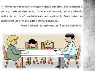 “A família reunida ao fazer a oração e ligação com Jesus, estará batendo à
porta e, conforme disse Jesus, “batei e abrir-se-vos-á, buscai e achareis,
pedi e se vos dará”, imediatamente mensageiros do Cristo virão ao
encontro do Lar, a fim de ajudar e ensinar o caminho…
Maria T. Compri - Evangelho no Lar, “À Luz do Espiritismo”
 