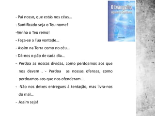 - Pai nosso, que estás nos céus…
- Santificado seja o Teu nome!
-Venha o Teu reino!
- Faça-se a Tua vontade…
- Assim na Terra como no céu…
- Dá-nos o pão de cada dia…
- Perdoa as nossas dívidas, como perdoamos aos que
nos devem . - Perdoa as nossas ofensas, como
perdoamos aos que nos ofenderam…
- Não nos deixes entregues à tentação, mas livra-nos
do mal…
- Assim seja!
 