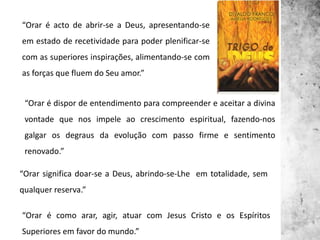“Orar é acto de abrir-se a Deus, apresentando-se
em estado de recetividade para poder plenificar-se
com as superiores inspirações, alimentando-se com
as forças que fluem do Seu amor.”
“Orar é dispor de entendimento para compreender e aceitar a divina
vontade que nos impele ao crescimento espiritual, fazendo-nos
galgar os degraus da evolução com passo firme e sentimento
renovado.”
“Orar significa doar-se a Deus, abrindo-se-Lhe em totalidade, sem
qualquer reserva.”
“Orar é como arar, agir, atuar com Jesus Cristo e os Espíritos
Superiores em favor do mundo.”
 
