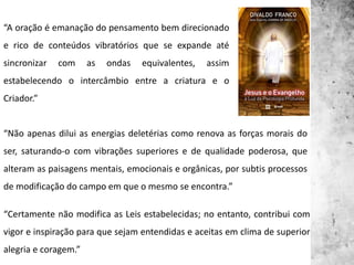 “A oração é emanação do pensamento bem direcionado
e rico de conteúdos vibratórios que se expande até
sincronizar com as ondas equivalentes, assim
estabelecendo o intercâmbio entre a criatura e o
Criador.”
“Não apenas dilui as energias deletérias como renova as forças morais do
ser, saturando-o com vibrações superiores e de qualidade poderosa, que
alteram as paisagens mentais, emocionais e orgânicas, por subtis processos
de modificação do campo em que o mesmo se encontra.”
“Certamente não modifica as Leis estabelecidas; no entanto, contribui com
vigor e inspiração para que sejam entendidas e aceitas em clima de superior
alegria e coragem.”
 