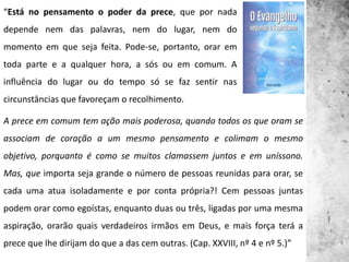 “Está no pensamento o poder da prece, que por nada
depende nem das palavras, nem do lugar, nem do
momento em que seja feita. Pode-se, portanto, orar em
toda parte e a qualquer hora, a sós ou em comum. A
influência do lugar ou do tempo só se faz sentir nas
circunstâncias que favoreçam o recolhimento.
A prece em comum tem ação mais poderosa, quando todos os que oram se
associam de coração a um mesmo pensamento e colimam o mesmo
objetivo, porquanto é como se muitos clamassem juntos e em uníssono.
Mas, que importa seja grande o número de pessoas reunidas para orar, se
cada uma atua isoladamente e por conta própria?! Cem pessoas juntas
podem orar como egoístas, enquanto duas ou três, ligadas por uma mesma
aspiração, orarão quais verdadeiros irmãos em Deus, e mais força terá a
prece que lhe dirijam do que a das cem outras. (Cap. XXVIII, nº 4 e nº 5.)”
 