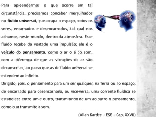 Para apreendermos o que ocorre em tal
circunstância, precisamos conceber mergulhados
no fluido universal, que ocupa o espaço, todos os
seres, encarnados e desencarnados, tal qual nos
achamos, neste mundo, dentro da atmosfera. Esse
fluido recebe da vontade uma impulsão; ele é o
veículo do pensamento, como o ar o é do som,
com a diferença de que as vibrações do ar são
circunscritas, ao passo que as do fluido universal se
estendem ao infinito.
Dirigido, pois, o pensamento para um ser qualquer, na Terra ou no espaço,
de encarnado para desencarnado, ou vice-versa, uma corrente fluídica se
estabelece entre um e outro, transmitindo de um ao outro o pensamento,
como o ar transmite o som.
(Allan Kardec – ESE – Cap. XXVII)
 
