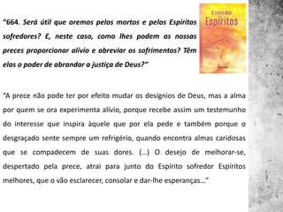 “664. Será útil que oremos pelos mortos e pelos Espíritos
sofredores? E, neste caso, como lhes podem as nossas
preces proporcionar alívio e abreviar os sofrimentos? Têm
elas o poder de abrandar a justiça de Deus?”
“A prece não pode ter por efeito mudar os desígnios de Deus, mas a alma
por quem se ora experimenta alívio, porque recebe assim um testemunho
do interesse que inspira àquele que por ela pede e também porque o
desgraçado sente sempre um refrigério, quando encontra almas caridosas
que se compadecem de suas dores. (…) O desejo de melhorar-se,
despertado pela prece, atrai para junto do Espírito sofredor Espíritos
melhores, que o vão esclarecer, consolar e dar-lhe esperanças…”
 