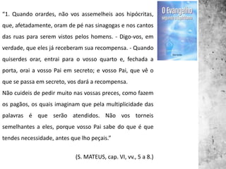 “1. Quando orardes, não vos assemelheis aos hipócritas,
que, afetadamente, oram de pé nas sinagogas e nos cantos
das ruas para serem vistos pelos homens. - Digo-vos, em
verdade, que eles já receberam sua recompensa. - Quando
quiserdes orar, entrai para o vosso quarto e, fechada a
porta, orai a vosso Pai em secreto; e vosso Pai, que vê o
que se passa em secreto, vos dará a recompensa.
Não cuideis de pedir muito nas vossas preces, como fazem
os pagãos, os quais imaginam que pela multiplicidade das
palavras é que serão atendidos. Não vos torneis
semelhantes a eles, porque vosso Pai sabe do que é que
tendes necessidade, antes que lho peçais.”
(S. MATEUS, cap. VI, vv., 5 a 8.)
 