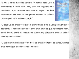 “1. Os Espíritos hão dito sempre: "A forma nada vale, o
pensamento é tudo. Ore, pois, cada um segundo suas
convicções e da maneira que mais o toque. Um bom
pensamento vale mais do que grande número de palavras
com as quais nada tenha o coração.”
“O objetivo da prece consiste em elevar nossa alma a Deus; a diversidade
das fórmulas nenhuma diferença deve criar entre os que nele creem, nem,
ainda menos, entre os adeptos do Espiritismo, porquanto Deus as aceita
todas quando sinceras.”
“O Espiritismo reconhece como boas as preces de todos os cultos, quando
ditas de coração e não de lábios somente.”
 