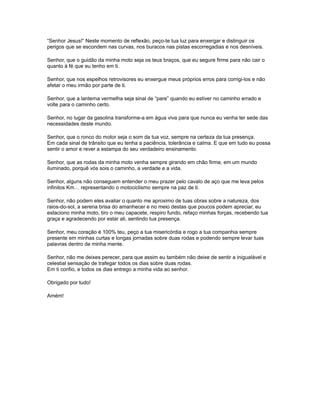 “Senhor Jesus!” Neste momento de reflexão, peço-te tua luz para enxergar e distinguir os
perigos que se escondem nas curvas, nos buracos nas pistas escorregadias e nos desníveis.

Senhor, que o guidão da minha moto seja os teus braços, que eu segure firme para não cair o
quanto à fé que eu tenho em ti.

Senhor, que nos espelhos retrovisores eu enxergue meus próprios erros para corrigi-los e não
afetar o meu irmão por parte de ti.

Senhor, que a lanterna vermelha seja sinal de “pare” quando eu estiver no caminho errado e
volte para o caminho certo.

Senhor, no lugar da gasolina transforme-a em água viva para que nunca eu venha ter sede das
necessidades deste mundo.

Senhor, que o ronco do motor seja o som da tua voz, sempre na certeza da tua presença.
Em cada sinal de trânsito que eu tenha a paciência, tolerância e calma. E que em tudo eu possa
sentir o amor e rever a estampa do seu verdadeiro ensinamento.

Senhor, que as rodas da minha moto venha sempre girando em chão firme, em um mundo
iluminado, porquê vós sois o caminho, a verdade e a vida.

Senhor, alguns não conseguem entender o meu prazer pelo cavalo de aço que me leva pelos
infinitos Km… representando o motociclismo sempre na paz de ti.

Senhor, não podem eles avaliar o quanto me aproximo de tuas obras sobre a natureza, dos
raios-do-sol, a serena brisa do amanhecer e no meio destas que poucos podem apreciar, eu
estaciono minha moto, tiro o meu capacete, respiro fundo, refaço minhas forças, recebendo tua
graça e agradecendo por estar ali, sentindo tua presença.

Senhor, meu coração é 100% teu, peço a tua misericórdia e rogo a tua companhia sempre
presente em minhas curtas e longas jornadas sobre duas rodas e podendo sempre levar tuas
palavras dentro de minha mente.

Senhor, não me deixes perecer, para que assim eu também não deixe de sentir a inigualável e
celestial sensação de trafegar todos os dias sobre duas rodas.
Em ti confio, e todos os dias entrego a minha vida ao senhor.

Obrigado por tudo!

Amém!
 