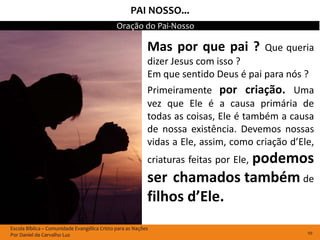 PAI NOSSO...
                                              Oração do Pai-Nosso

                                                           Mas por que pai ?           Que queria
                                                           dizer Jesus com isso ?
                                                           Em que sentido Deus é pai para nós ?
                                                           Primeiramente por criação. Uma
                                                           vez que Ele é a causa primária de
                                                           todas as coisas, Ele é também a causa
                                                           de nossa existência. Devemos nossas
                                                           vidas a Ele, assim, como criação d’Ele,
                                                                         podemos
                                                           criaturas feitas por Ele,
                                                           ser chamados também de
                                                           filhos d’Ele.
Escola Bíblica – Comunidade Evangélica Cristo para as Nações
Por Daniel de Carvalho Luz                                                                      10
 