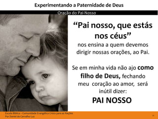 Experimentando a Paternidade de Deus
                                              Oração do Pai-Nosso


                                                               “Pai nosso, que estás
                                                                     nos céus”
                                                               nos ensina a quem devemos
                                                               dirigir nossas orações, ao Pai.

                                                           Se em minha vida não ajo como
                                                              filho de Deus, fechando
                                                             meu coração ao amor, será
                                                                     inútil dizer:
                                                                     PAI NOSSO
Escola Bíblica – Comunidade Evangélica Cristo para as Nações
Por Daniel de Carvalho Luz                                                                       11
 