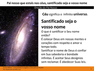Pai nosso que estais nos céus, santificado seja o vosso nome
                                              Oração do Pai-Nosso

                                                          Céu significa o infinito universo.
                                                        Santificado seja o
                                                        vosso nome
                                                        O que é santificar o Seu nome
                                                        então?
                                                        É colocar Deus em nossas mentes e
                                                        corações com respeito e amor o
                                                        tempo todo.
                                                        Santificar o nome de Deus é confiar
                                                        em Sua sabedoria e bondade
                                                        infinitas. É aceitar Seus desígnios
                                                        sem reclamar. É obedecer Suas leis.
Escola Bíblica – Comunidade Evangélica Cristo para as Nações
Por Daniel de Carvalho Luz                                                                     12
 