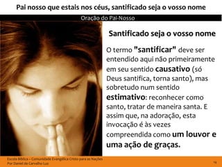 Pai nosso que estais nos céus, santificado seja o vosso nome
                                              Oração do Pai-Nosso

                                                               Santificado seja o vosso nome
                                                               O termo "santificar" deve ser
                                                               entendido aqui não primeiramente
                                                               em seu sentido causativo (só
                                                               Deus santifica, torna santo), mas
                                                               sobretudo num sentido
                                                               estimativo: reconhecer como
                                                               santo, tratar de maneira santa. E
                                                               assim que, na adoração, esta
                                                               invocação é às vezes
                                                               compreendida como um louvor e
                                                               uma ação de graças.
Escola Bíblica – Comunidade Evangélica Cristo para as Nações
Por Daniel de Carvalho Luz                                                                     14
 