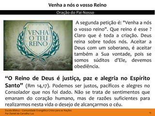 Venha a nós o vosso Reino
                                              Oração do Pai-Nosso

                                                                A segunda petição é: "Venha a nós
                                                               o vosso reino". Que reino é esse ?
                                                               Claro que é toda a criação. Deus
                                                               reina sobre todos nós. Aceitar a
                                                               Deus com um soberano, é aceitar
                                                               também a Sua vontade, pois se
                                                               somos súditos d’Ele, devemos
                                                               obediência.

“O Reino de Deus é justiça, paz e alegria no Espírito
Santo” (Rm 14,17). Podemos ser justos, pacíficos e alegres no
Consolador que nos foi dado. Não se trata de sentimentos que
emanam do coração humano, mas de razões suficientes para
realizarmos nesta vida o desejo de alcançarmos o céu.
Escola Bíblica – Comunidade Evangélica Cristo para as Nações
Por Daniel de Carvalho Luz                                                                     15
 