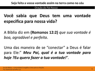 Seja feita a vossa vontade assim na terra como no céu
                                              Oração do Pai-Nosso


 Você sabia que Deus tem uma vontade
 especifica para nossa vida?

 A Bíblia diz em (Romanos 12:2) que sua vontade é
 boa, agradável e perfeita.

 Uma das maneira de se “conectar” a Deus é falar
 para Ele:” Meu Pai, qual é a tua vontade para
 hoje ?Eu quero fazer a tua vontade!”.

Escola Bíblica – Comunidade Evangélica Cristo para as Nações
Por Daniel de Carvalho Luz                                          16
 