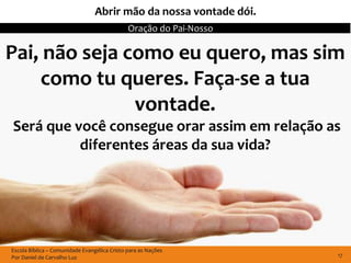 Abrir mão da nossa vontade dói.
                                              Oração do Pai-Nosso

Pai, não seja como eu quero, mas sim
    como tu queres. Faça-se a tua
               vontade.
Será que você consegue orar assim em relação as
          diferentes áreas da sua vida?




Escola Bíblica – Comunidade Evangélica Cristo para as Nações
Por Daniel de Carvalho Luz                                          17
 