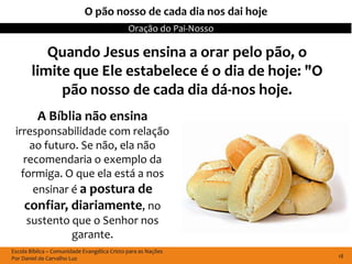 O pão nosso de cada dia nos dai hoje
                                              Oração do Pai-Nosso

          Quando Jesus ensina a orar pelo pão, o
       limite que Ele estabelece é o dia de hoje: "O
            pão nosso de cada dia dá-nos hoje.
          A Bíblia não ensina
 irresponsabilidade com relação
      ao futuro. Se não, ela não
    recomendaria o exemplo da
   formiga. O que ela está a nos
       ensinar é a postura de
    confiar, diariamente, no
     sustento que o Senhor nos
               garante.
Escola Bíblica – Comunidade Evangélica Cristo para as Nações
Por Daniel de Carvalho Luz                                          18
 