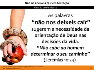 Não nos deixeis cair em tentação
                                              Oração do Pai-Nosso


                                                                 As palavras
                                          “não nos deixeis cair”
                                         sugerem a necessidade da
                                          orientação de Deus nas
                                              decisões da vida.
                                           “Não cabe ao homem
                                         determinar o seu caminho”
                                                               (Jeremias 10:23).
Escola Bíblica – Comunidade Evangélica Cristo para as Nações
Por Daniel de Carvalho Luz                                                         20
 