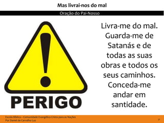 Mas livrai-nos do mal
                                              Oração do Pai-Nosso

                                                                    Livra-me do mal.
                                                                      Guarda-me de
                                                                      Satanás e de
                                                                      todas as suas
                                                                    obras e todos os
                                                                     seus caminhos.
                                                                       Conceda-me
                                                                        andar em
                                                                        santidade.
Escola Bíblica – Comunidade Evangélica Cristo para as Nações
Por Daniel de Carvalho Luz                                                             21
 