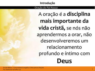 Introdução
                                              Oração do Pai-Nosso

                                                    A oração é a disciplina
                                                     mais importante da
                                                    vida cristã, se nós não
                                                 aprendermos a orar, não
                                                   desenvolveremos um
                                                     relacionamento
                                                  profundo e íntimo com
                                                                   Deus
Escola Bíblica – Comunidade Evangélica Cristo para as Nações
Por Daniel de Carvalho Luz                                                    3
 