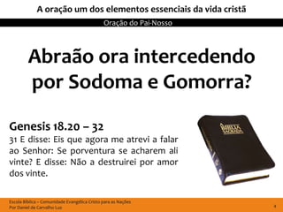 A oração um dos elementos essenciais da vida cristã
                                              Oração do Pai-Nosso



         Abraão ora intercedendo
         por Sodoma e Gomorra?
Genesis 18.20 – 32
31 E disse: Eis que agora me atrevi a falar
ao Senhor: Se porventura se acharem ali
vinte? E disse: Não a destruirei por amor
dos vinte.

Escola Bíblica – Comunidade Evangélica Cristo para as Nações
Por Daniel de Carvalho Luz                                          4
 
