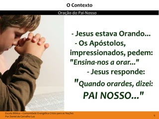 O Contexto
                                              Oração do Pai-Nosso



                                                         - Jesus estava Orando...
                                                           - Os Apóstolos,
                                                        impressionados, pedem:
                                                        "Ensina-nos a orar..."
                                                               - Jesus responde:
                                                               "Quando orardes, dizei:
                                                                 PAI NOSSO..."
Escola Bíblica – Comunidade Evangélica Cristo para as Nações
Por Daniel de Carvalho Luz                                                               6
 