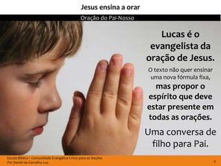 Jesus ensina a orar
                                              Oração do Pai-Nosso

                                                                       Lucas é o
                                                                     evangelista da
                                                                    oração de Jesus.
                                                                    O texto não quer ensinar
                                                                     uma nova fórmula fixa,
                                                                      mas propor o
                                                                    espírito que deve
                                                                    estar presente em
                                                                    todas as orações.
                                                                    Uma conversa de
                                                                     filho para Pai.
Escola Bíblica – Comunidade Evangélica Cristo para as Nações
Por Daniel de Carvalho Luz                                                                     9
 