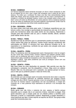 10


50 DIA – DOMINGO
Um famoso trapezista estava tentando encorajar um aluno a fazer acrobacias no alto
de um trapézio de um circo, mas o rapaz não conseguia, pois o medo de cair não o
deixava. Foi então que o professor lhe disse uma das mais extraordinárias frases
desta vida: Rapaz, lance seu coração sobre a barra que seu corpo o acompanhará. O
coração é o símbolo da atividade criadora. Lance o seu coração sobre a barra, quer
dizer: Lance a fé sobre as dificuldades; em outras palavras: lance a essência espiritual
de seu ser sobre os obstáculos que sua parte material o acompanhará. Então você há
de ver que os obstáculos não tinham tanta resistência assim.

51 DIA – SEGUNDA – FEIRA
De duas coisas você hoje pode estar certo: 1) Qualquer experiência que nos
tortura a alma, traz consigo a oportunidade de crescermos com ela. 2) A maior
parte dos transtornos desta vida estão dentro de nós próprios. Felizmente a
solução para eles também está ali, pois o mistério bendito, DEUS, também
pode habitar dentro de nós.

52 DIA – TERÇA – FEIRA
Apodere-se hoje de otimismo que é o pensamento positivo iluminado. Quando
nossa mente está cheia de otimismo, nossas forças naturais recriadoras são
estimuladas por DEUS. O otimismo tem seus alicerces firmados na fé, na
expectativa e na esperança, confiante de que existe uma solução certa para
todos os problemas.

53 DIA – QUARTA – FEIRA
Afinal, Ter problemas não é tão desesperador assim. Desesperador é não ter coragem
de lutar contra eles. Homens fortes, homens criadores que realizam grandes obras,
acham que os problemas são para a mente, como o exercício é para os músculos,
desenvolvem nela a resistência necessária a uma vida construtiva e feliz.
Agradeça a DEUS hoje pelos problemas que você já conseguiu vencer com sua
coragem e determinação.

54 DIA - QUINTA – FEIRA
Não fique preso às suas desilusões do passado. Não permita que elas lhe
entristeçam o presente, nem lhe atrapalhem o futuro. Diga como um célebre
filósofo: Não vou me preocupar com o passado, vou apenas pensar no futuro,
pois é nele que eu pretendo passar o resto de minha vida.

55 DIA – SEXTA - FEIRA
Se pretendes que suas energias sejam renovadas diariamente deve saber o seguinte:
toda energia procederá realmente da vitalidade espiritual que receberá quando
entregar sua vida a DEUS. Quando aprender a viver na companhia de DEUS e a falar
com ELE de maneira natural e espontânea. Em tais circunstâncias, a oração tem
mostrado ser a mais poderosa força reativadora do estímulo e da renovação das
energias.

56 DIA – SÁBADO
Muita gente que não tinha o costume de orar, passou a fazê-lo porque
descobriu que a oração não é um exercício místico, visionário e piegas. Esta
gente descobriu que a oração pode ser um método prático e científico para
estimular a mente e a capacidade criadora. Realmente a oração desobstrui o
canal espiritual que liga o nosso espírito ao espírito de DEUS. Sua graça então
pode fluir livremente para nós.
 