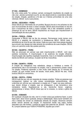 11


57 DIA – DOMINGO
De uma coisa pode Ter certeza: jamais conseguirá resultados da oração se
não orar. Jamais aumentará sua fé, se não desenvolvê-la e exercitá-la através
da oração. Oração, paciência e fé são os 3 fatores primordiais de uma vida
vitoriosa. DEUS ouviu suas preces.

58 DIA – SEGUNDA – FEIRA
Disse DEUS por intermédio de um profeta: Buscar-me-eis e me achareis no dia
que me buscardes de todo o vosso coração. DEUS será encontrado no dia em
que o buscarmos de todo o nosso coração. Isto é tão verdadeiro quanto a
presença do sol na terra. DEUS impulsionou as forças que impulsionaram a
concretização de seus pedidos.

59 DIA – TERÇA – FEIRA
Conquistar a DEUS não se faz às pressas. Permanecer muito tempo com
DEUS é o segredo de conhecê-lo e fortalecer-se NELE. DEUS cede a
persistência de uma fé que não cansa. Cede as suas mais ricas graças àqueles
que provam seu desejo por elas através da constância de suas orações. DEUS
criou um caminho onde não existia caminho.

60 DIA – QUARTA – FEIRA
Não se preocupe em pensar que está importunando a DEUS com seus
pedidos constantes. A importunação é da essência da oração eficiente.
Importunação não significa repetição incoerente, mas é um trabalho sustentado
diante de DEUS com esforço. O poder da fé faz maravilhas.


61 DIA – QUINTA – FEIRA
A oração da inteligência traz sabedoria, alarga e fortalece a mente. O
pensamento não é só iluminado na oração, mas o pensamento criador nasce
na oração. Podemos aprender a criar muito mais depois de 10 minutos de
oração, do que muitas horas de escola. Você pediu, DEUS lhe deu. Você
buscou DEUS e o encontrou.

62 DIA – SEXTA – FEIRA
DEUS tudo faz por nós em resposta às nossas orações. Todas as pessoas que
conseguiram realizar na vida coisas consideradas extraordinárias, são
unânimes em afirmar que colocaram a oração em 1º lugar nos seus esforços,
que deram ênfase a oração, que se entregaram a ela tornando-a uma
verdadeira tarefa. Sujeitaram-se a ela, dando-lhe fervor, urgência,
perseverança e tempo. DEUS disse que se tu cresses, tu verias a glória de
DEUS.

63 DIA – SÁBADO
Em qualquer situação da vida, orar é a maior coisa que podemos fazer, e para
fazer bem, deve haver quietude, tempo e deliberação. Deve haver também em
nós o desejo de vencer os obstáculos através da oração. Devemos sempre
tentar vencer através da oração. O impossível reside nas mãos inertes
daqueles que não tentam. Lembre-se agora das palavras de JESUS: “ Se tens
fé, cumpre saberes que TUDO É POSSÍVEL àquele que a tem”.
 