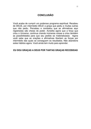 12




                        CONCLUSÃO


Você acaba de cumprir um poderoso programa espiritual. Recebeu
de DEUS, por intermédio DELE a graça que pediu e muitas outras
que não pediu. Percebeu e constatou que as afirmativas aqui
registradas são cheias de poder. Acredita agora que a força que
criou o Universo, continua criando inúmeras coisas e criou também
as possibilidades para que seu pedido se materializasse. Agora
você sabe que as orações e afirmativas libertam as forças por
intermédio das quais se conseguem os resultados. Não abandone
estes hábitos agora. Você ainda tem muito para aprender.


EU DOU GRAÇAS A DEUS POR TANTAS GRAÇAS RECEBIDAS
 