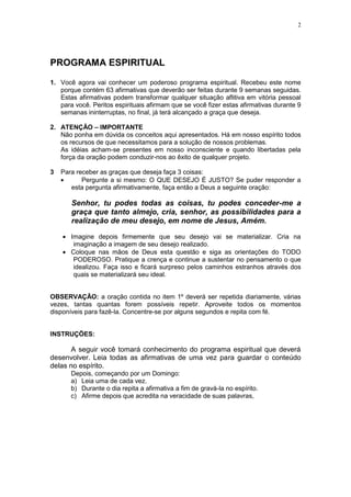 2




PROGRAMA ESPIRITUAL

1. Você agora vai conhecer um poderoso programa espiritual. Recebeu este nome
   porque contém 63 afirmativas que deverão ser feitas durante 9 semanas seguidas.
   Estas afirmativas podem transformar qualquer situação aflitiva em vitória pessoal
   para você. Peritos espirituais afirmam que se você fizer estas afirmativas durante 9
   semanas ininterruptas, no final, já terá alcançado a graça que deseja.

2. ATENÇÃO – IMPORTANTE
   Não ponha em dúvida os conceitos aqui apresentados. Há em nosso espírito todos
   os recursos de que necessitamos para a solução de nossos problemas.
   As idéias acham-se presentes em nosso inconsciente e quando libertadas pela
   força da oração podem conduzir-nos ao êxito de qualquer projeto.

3   Para receber as graças que deseja faça 3 coisas:
           Pergunte a si mesmo: O QUE DESEJO É JUSTO? Se puder responder a
       esta pergunta afirmativamente, faça então a Deus a seguinte oração:

       Senhor, tu podes todas as coisas, tu podes conceder-me a
       graça que tanto almejo, cria, senhor, as possibilidades para a
       realização de meu desejo, em nome de Jesus, Amém.

       Imagine depois firmemente que seu desejo vai se materializar. Cria na
        imaginação a imagem de seu desejo realizado.
       Coloque nas mãos de Deus esta questão e siga as orientações do TODO
        PODEROSO. Pratique a crença e continue a sustentar no pensamento o que
        idealizou. Faça isso e ficará surpreso pelos caminhos estranhos através dos
        quais se materializará seu ideal.


OBSERVAÇÃO: a oração contida no item 1º deverá ser repetida diariamente, várias
vezes, tantas quantas forem possíveis repetir. Aproveite todos os momentos
disponíveis para fazê-la. Concentre-se por alguns segundos e repita com fé.


INSTRUÇÕES:

       A seguir você tomará conhecimento do programa espiritual que deverá
desenvolver. Leia todas as afirmativas de uma vez para guardar o conteúdo
delas no espírito.
       Depois, começando por um Domingo:
       a) Leia uma de cada vez.
       b) Durante o dia repita a afirmativa a fim de gravá-la no espírito.
       c) Afirme depois que acredita na veracidade de suas palavras,
 