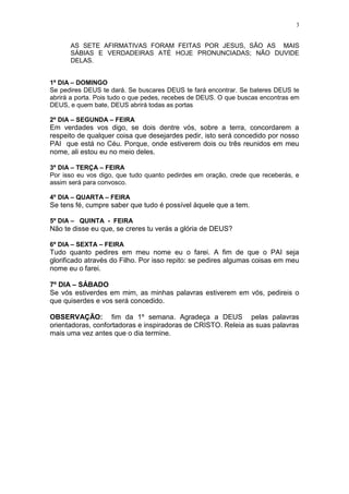 3


      AS SETE AFIRMATIVAS FORAM FEITAS POR JESUS, SÃO AS MAIS
      SÁBIAS E VERDADEIRAS ATÉ HOJE PRONUNCIADAS; NÃO DUVIDE
      DELAS.


1º DIA – DOMINGO
Se pedires DEUS te dará. Se buscares DEUS te fará encontrar. Se bateres DEUS te
abrirá a porta. Pois tudo o que pedes, recebes de DEUS. O que buscas encontras em
DEUS, e quem bate, DEUS abrirá todas as portas

2º DIA – SEGUNDA – FEIRA
Em verdades vos digo, se dois dentre vós, sobre a terra, concordarem a
respeito de qualquer coisa que desejardes pedir, isto será concedido por nosso
PAI que está no Céu. Porque, onde estiverem dois ou três reunidos em meu
nome, ali estou eu no meio deles.

3º DIA – TERÇA – FEIRA
Por isso eu vos digo, que tudo quanto pedirdes em oração, crede que receberás, e
assim será para convosco.

4º DIA – QUARTA – FEIRA
Se tens fé, cumpre saber que tudo é possível àquele que a tem.

5º DIA – QUINTA - FEIRA
Não te disse eu que, se creres tu verás a glória de DEUS?

6º DIA – SEXTA – FEIRA
Tudo quanto pedires em meu nome eu o farei. A fim de que o PAI seja
glorificado através do Filho. Por isso repito: se pedires algumas coisas em meu
nome eu o farei.

7º DIA – SÁBADO
Se vós estiverdes em mim, as minhas palavras estiverem em vós, pedireis o
que quiserdes e vos será concedido.

OBSERVAÇÃO: fim da 1º semana. Agradeça a DEUS pelas palavras
orientadoras, confortadoras e inspiradoras de CRISTO. Releia as suas palavras
mais uma vez antes que o dia termine.
 