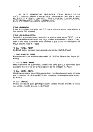 4




     AS SETE AFIRMATIVAS SEGUINTES FORAM FEITAS PELOS
APÓSTOLOS DE CRISTO, AQUELES QUE CONVIVERAM COM ELE E DELE
RECEBERAM A MISSÃO ESPIRITUAL. NÃO DUVIDE DE SUAS PALAVRAS,
ELAS SÃO PROFUNDAMENTE VERDADEIRAS.


8º DIA – DOMINGO
E esta é a confiança que temos com ELE, que se pedirmos alguma coisa segundo a
Sua vontade, ELE atenderá

9º DIA – SEGUNDA - FEIRA
Se porém, algum dentre nós, necessita de alguma coisa peça a DEUS, que a
todos dá liberalmente e nada nos nega, e ser-lhe-á concedido. Peça, porém,
com fé em nada duvidando. Não suponha o que duvida se conseguirá de
DEUS alguma coisa (S. Tiago)

10 DIA – TERÇA - FEIRA
Se DEUS estiver conosco, quem poderá estar contra nós? (S. Paulo)

11 DIA – QUARTA - FEIRA
Posso vencer todas as coisas pelo poder de CRISTO. Ele me dará forças. (S.
Paulo)

12 DIA – QUINTA – FEIRA
Mas eu sei bem em quem creio, e estou bem certo que ELE é poderoso para
guardar o meu tesouro até o dia apropriado de me entregar. (S. Paulo)

13 DIA – SEXTA – FEIRA
Os olhos não viram, os ouvidos não ouviram, nem jamais penetrou no coração
dos homens as bênçãos que DEUS tem preparado para aqueles que o amam.
(S. Paulo).

14 DIA – SÁBADO
Porque todo aquilo que é gerado por DEUS, vence o mundo, e nesta é a vitória
que vence o mundo, a nossa fé. (S. Paulo)
 