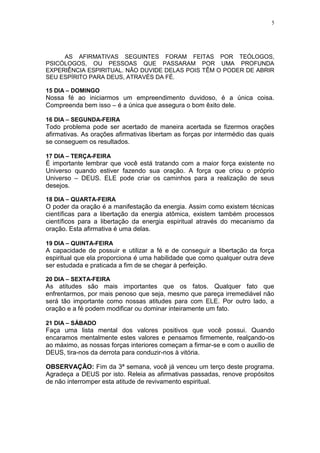 5




     AS AFIRMATIVAS SEGUINTES FORAM FEITAS POR TEÓLOGOS,
PSICÓLOGOS, OU PESSOAS QUE PASSARAM POR UMA PROFUNDA
EXPERIÊNCIA ESPIRITUAL. NÃO DUVIDE DELAS POIS TÊM O PODER DE ABRIR
SEU ESPÍRITO PARA DEUS, ATRAVÉS DA FÉ.

15 DIA – DOMINGO
Nossa fé ao iniciarmos um empreendimento duvidoso, é a única coisa.
Compreenda bem isso – é a única que assegura o bom êxito dele.

16 DIA – SEGUNDA-FEIRA
Todo problema pode ser acertado de maneira acertada se fizermos orações
afirmativas. As orações afirmativas libertam as forças por intermédio das quais
se conseguem os resultados.

17 DIA – TERÇA-FEIRA
É importante lembrar que você está tratando com a maior força existente no
Universo quando estiver fazendo sua oração. A força que criou o próprio
Universo – DEUS. ELE pode criar os caminhos para a realização de seus
desejos.

18 DIA – QUARTA-FEIRA
O poder da oração é a manifestação da energia. Assim como existem técnicas
científicas para a libertação da energia atômica, existem também processos
científicos para a libertação da energia espiritual através do mecanismo da
oração. Esta afirmativa é uma delas.

19 DIA – QUINTA-FEIRA
A capacidade de possuir e utilizar a fé e de conseguir a libertação da força
espiritual que ela proporciona é uma habilidade que como qualquer outra deve
ser estudada e praticada a fim de se chegar à perfeição.

20 DIA – SEXTA-FEIRA
As atitudes são mais importantes que os fatos. Qualquer fato que
enfrentarmos, por mais penoso que seja, mesmo que pareça irremediável não
será tão importante como nossas atitudes para com ELE. Por outro lado, a
oração e a fé podem modificar ou dominar inteiramente um fato.

21 DIA – SÁBADO
Faça uma lista mental dos valores positivos que você possui. Quando
encaramos mentalmente estes valores e pensamos firmemente, realçando-os
ao máximo, as nossas forças interiores começam a firmar-se e com o auxílio de
DEUS, tira-nos da derrota para conduzir-nos à vitória.

OBSERVAÇÃO: Fim da 3ª semana, você já venceu um terço deste programa.
Agradeça a DEUS por isto. Releia as afirmativas passadas, renove propósitos
de não interromper esta atitude de revivamento espiritual.
 