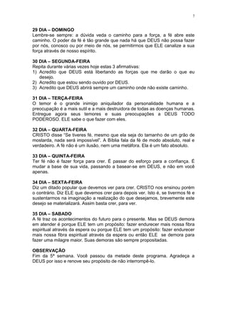 7


29 DIA – DOMINGO
Lembre-se sempre: a dúvida veda o caminho para a força, a fé abre este
caminho. O poder da fé é tão grande que nada há que DEUS não possa fazer
por nós, conosco ou por meio de nós, se permitirmos que ELE canalize a sua
força através de nosso espírito.

30 DIA – SEGUNDA-FEIRA
Repita durante várias vezes hoje estas 3 afirmativas:
1) Acredito que DEUS está libertando as forças que me darão o que eu
   desejo.
2) Acredito que estou sendo ouvido por DEUS.
3) Acredito que DEUS abrirá sempre um caminho onde não existe caminho.

31 DIA – TERÇA-FEIRA
O temor é o grande inimigo aniquilador da personalidade humana e a
preocupação é a mais sutil e a mais destruidora de todas as doenças humanas.
Entregue agora seus temores e suas preocupações a DEUS TODO
PODEROSO. ELE sabe o que fazer com eles.

32 DIA – QUARTA-FEIRA
CRISTO disse “Se tiveres fé, mesmo que ela seja do tamanho de um grão de
mostarda, nada será impossível”. A Bíblia fala da fé de modo absoluto, real e
verdadeiro. A fé não é um ilusão, nem uma metáfora. Ela é um fato absoluto.

33 DIA – QUINTA-FEIRA
Ter fé não é fazer força para crer. É passar do esforço para a confiança. É
mudar a base de sua vida, passando a basear-se em DEUS, e não em você
apenas.

34 DIA – SEXTA-FEIRA
Diz um ditado popular que devemos ver para crer. CRISTO nos ensinou porém
o contrário. Diz ELE que devemos crer para depois ver. Isto é, se tivermos fé e
sustentarmos na imaginação a realização do que desejamos, brevemente este
desejo se materializará. Assim basta crer, para ver.

35 DIA – SABADO
A fé traz os acontecimentos do futuro para o presente. Mas se DEUS demora
em atender é porque ELE tem um propósito: fazer endurecer mais nossa fibra
espiritual através da espera ou porque ELE tem um propósito: fazer endurecer
mais nossa fibra espiritual através da espera ou então ELE se demora para
fazer uma milagre maior. Suas demoras são sempre propositadas.

OBSERVAÇÃO
Fim da 5ª semana. Você passou da metade deste programa. Agradeça a
DEUS por isso e renove seu propósito de não interrompê-lo.
 
