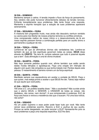 8




36 DIA – DOMINGO
Mantenha sempre a calma. A tensão impede o fluxo da força do pensamento.
Seu cérebro não pode funcionar eficientemente debaixo de tensão nervosa.
Enfrente tranqüilamente seus problemas. Não tente forçar uma resposta.
Mantenha o espírito tranqüilo que a solução de sues problemas aparecerá
serenamente.

37 DIA – SEGUNDA – FEIRA
A medicina tem progredido muito, mas ainda não descobriu nenhum remédio
ou vacina para nos libertar de nossos próprios temores ou conflitos emotivos.
Uma compreensão melhor de nosso íntimo e o desenvolvimento da fé em
nosso espírito parecem formar a combinação perfeita para um auxílio divino e
permanente a qualquer de nós.

38 DIA – TERÇA – FEIRA
Lembre-se de que as afirmativas divinas são verdadeiras leis. Lembre-se
também de que as leis espirituais governam todas as coisas. DEUS disse
através de CRISTO: “Se tens fé, cumpre saberes que tudo é possível àquele
que a tem”. Esta afirmação é uma lei divina imutável.

39 DIA – QUARTA – FEIRA
Não faça somente pedidos quando orar; afirme também que estão sendo
dadas muitas bênçãos e agradeça-as. Faça uma oração em intenção de
alguém com quem não simpatiza ou que tenha tratado mal. Perdoe depois esta
pessoa. O ressentimento é barreira número um da força espiritual.

40 DIA – QUINTA – FEIRA
Manifeste sempre sua aquiescência em aceitar a vontade de DEUS. Peça o
que quiser, mas esteja pronto a aceitar o que DEUS lhe der. Talvez seja melhor
do que aquilo que você pediu.

41 DIA – SEXTA – FEIRA
700 anos a.C. um profeta israelita disse: ” Não o soubestes? Não ouviste ainda
que o eterno DEUS, o SENHOR, o CRIADOR de todas as coisas, não
desfalece, não cansa, nem dorme?. A sua compreensão é poderosa. ELE dá
força aos fracos e renova a resistência dos que o buscam. Foi uma boa notícia,
não acha?

42 DIA – SÁBADO
Há um poder supremo e esse poder pode fazer tudo por você. Não tente
vencer seus problemas sozinho. Recorra a ELE e usufrua de seu auxílio.
Porque se sente desgastado, se pode recorrer a ELE? Apresente-lhe pois os
seus problemas e peça uma resposta específica, ELE lhe dará.
 