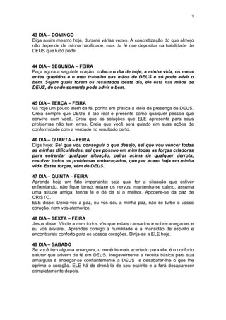 9




43 DIA – DOMINGO
Diga assim mesmo hoje, durante várias vezes. A concretização do que almejo
não depende de minha habilidade, mas da fé que depositar na habilidade de
DEUS que tudo pode.


44 DIA – SEGUNDA – FEIRA
Faça agora a seguinte oração: coloco o dia de hoje, a minha vida, os meus
entes queridos e o meu trabalho nas mãos de DEUS e só pode advir o
bem. Sejam quais forem os resultados deste dia, ele está nas mãos de
DEUS, de onde somente pode advir o bem.


45 DIA – TERÇA – FEIRA
Vá hoje um pouco além da fé, ponha em prática a idéia da presença de DEUS.
Creia sempre que DEUS é tão real e presente como qualquer pessoa que
convive com você. Creia que as soluções que ELE apresenta para seus
problemas não tem erros. Creia que você será guiado em suas ações de
conformidade com a verdade no resultado certo.

46 DIA – QUARTA – FEIRA
Diga hoje: Sei que vou conseguir o que desejo, sei que vou vencer todas
as minhas dificuldades, sei que possuo em mim todas as forças criadoras
para enfrentar qualquer situação, pairar acima de qualquer derrota,
resolver todos os problemas embaraçados, que por acaso haja em minha
vida. Estas forças, vêm de DEUS.

47 DIA – QUINTA – FEIRA
Aprenda hoje um fato importante: seja qual for a situação que estiver
enfrentando, não fique tenso, relaxe os nervos, mantenha-se calmo, assuma
uma atitude amiga, tenha fé e dê de si o melhor. Apodere-se da paz de
CRISTO.
ELE disse: Deixo-vos a paz, eu vos dou a minha paz, não se turbe o vosso
coração, nem vos atemorize.

48 DIA – SEXTA – FEIRA
Jesus disse: Vinde a mim todos vós que estais cansados e sobrecarregados e
eu vos aliviarei. Aprendes comigo a humildade e a mansidão de espírito e
encontrareis conforto para os vossos corações. Dirija-se a ELE hoje.

49 DIA – SÁBADO
Se você tem alguma amargura, o remédio mais acertado para ela, é o conforto
salutar que advém da fé em DEUS. Inegavelmente a receita básica para sua
amargura é entregar-se confiantemente a DEUS e desabafar-lhe o que lhe
oprime o coração. ELE há de drená-la de seu espírito e a fará desaparecer
completamente depois.
 