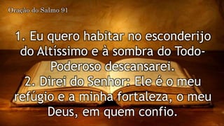 1. Eu quero habitar no esconderijo
do Altíssimo e à sombra do Todo-
Poderoso descansarei.
2. Direi do Senhor: Ele é o meu
refúgio e a minha fortaleza, o meu
Deus, em quem confio.
Oração do Salmo 91
 