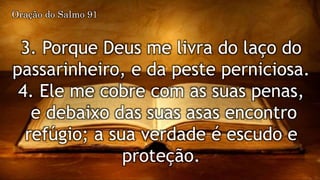 3. Porque Deus me livra do laço do
passarinheiro, e da peste perniciosa.
4. Ele me cobre com as suas penas,
e debaixo das suas asas encontro
refúgio; a sua verdade é escudo e
proteção.
Oração do Salmo 91
 