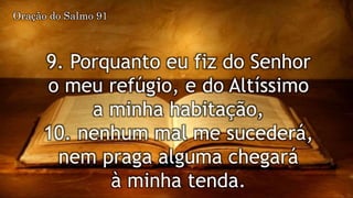 9. Porquanto eu fiz do Senhor
o meu refúgio, e do Altíssimo
a minha habitação,
10. nenhum mal me sucederá,
nem praga alguma chegará
à minha tenda.
Oração do Salmo 91
 